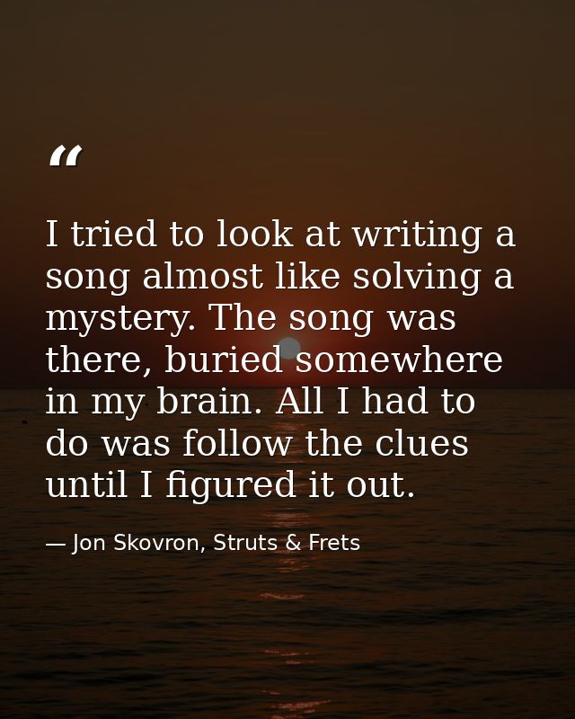 I tried to look at writing a song almost like solving a mystery. The song was there, buried somewhere in my brain. All I — Jon Skovron, Struts & Frets