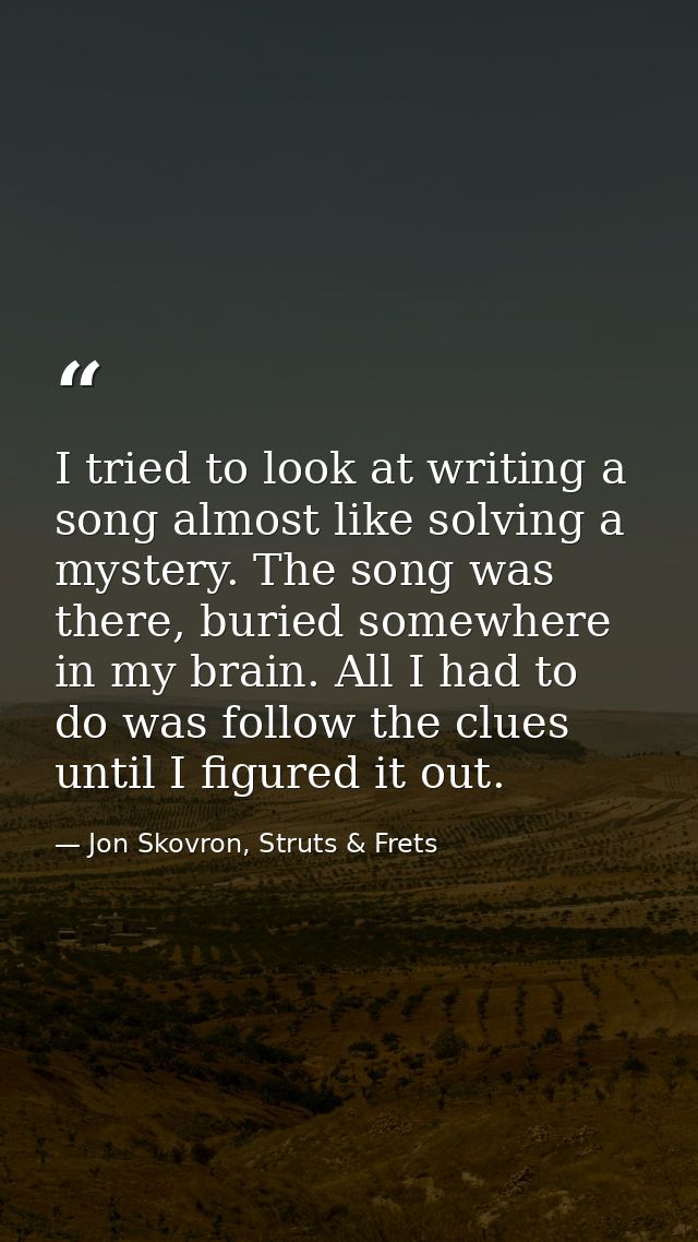 I tried to look at writing a song almost like solving a mystery. The song was there, buried somewhere in my brain. All I — Jon Skovron, Struts & Frets