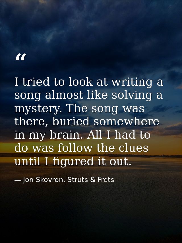 I tried to look at writing a song almost like solving a mystery. The song was there, buried somewhere in my brain. All I — Jon Skovron, Struts & Frets