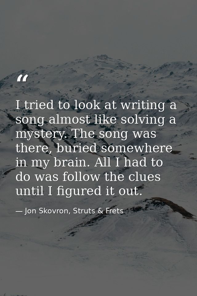 I tried to look at writing a song almost like solving a mystery. The song was there, buried somewhere in my brain. All I — Jon Skovron, Struts & Frets