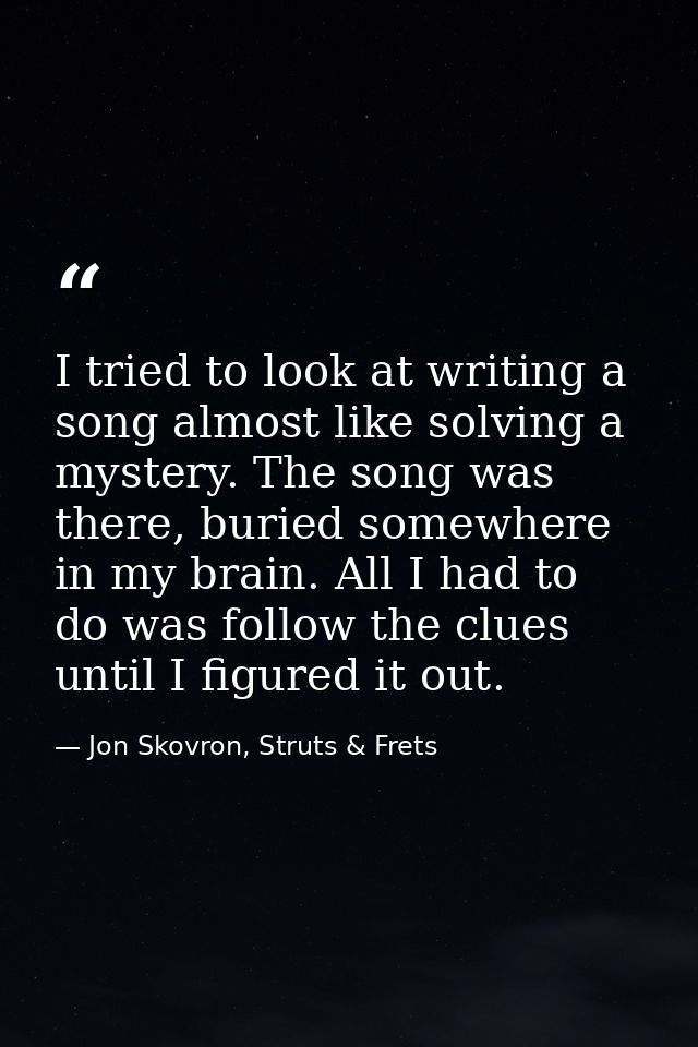I tried to look at writing a song almost like solving a mystery. The song was there, buried somewhere in my brain. All I — Jon Skovron, Struts & Frets