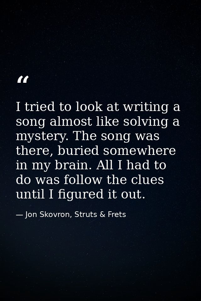 I tried to look at writing a song almost like solving a mystery. The song was there, buried somewhere in my brain. All I — Jon Skovron, Struts & Frets