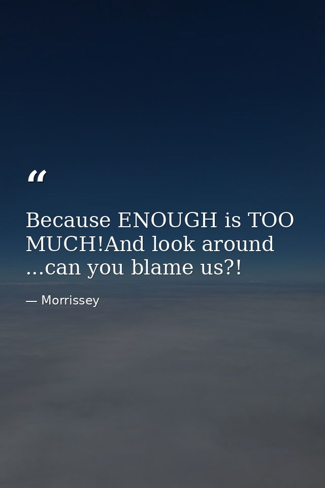 Because ENOUGH is TOO MUCH!And look around ...can you blame us?! — Morrissey