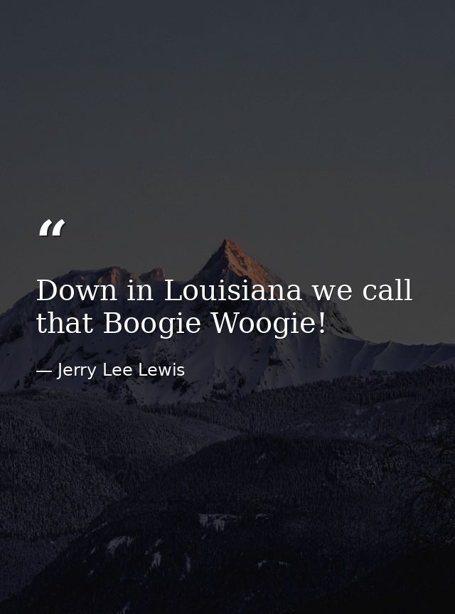 Down in Louisiana we call that Boogie Woogie! — Jerry Lee Lewis