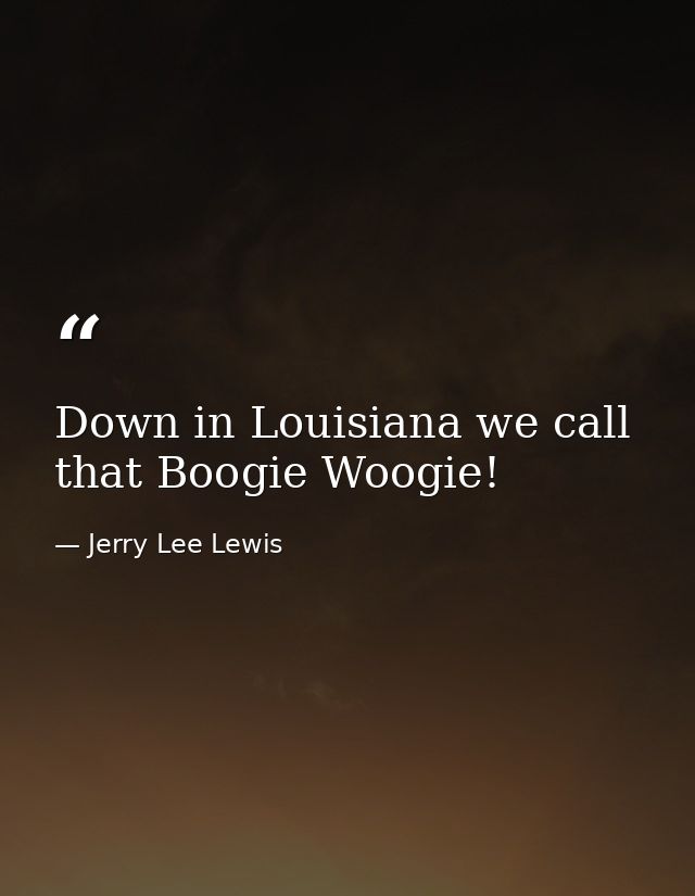 Down in Louisiana we call that Boogie Woogie! — Jerry Lee Lewis