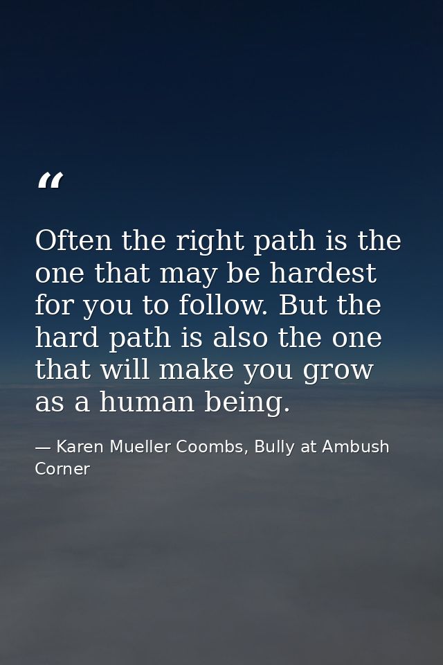Often the right path is the one that may be hardest for you to follow. But the hard path is also the one that will make  — Karen Mueller Coombs, Bully at Ambush Corner