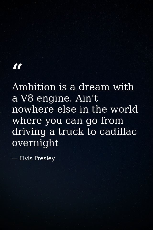 Ambition is a dream with a V8 engine. Ain't nowhere else in the world where you can go from driving a truck to cadillac  — Elvis Presley