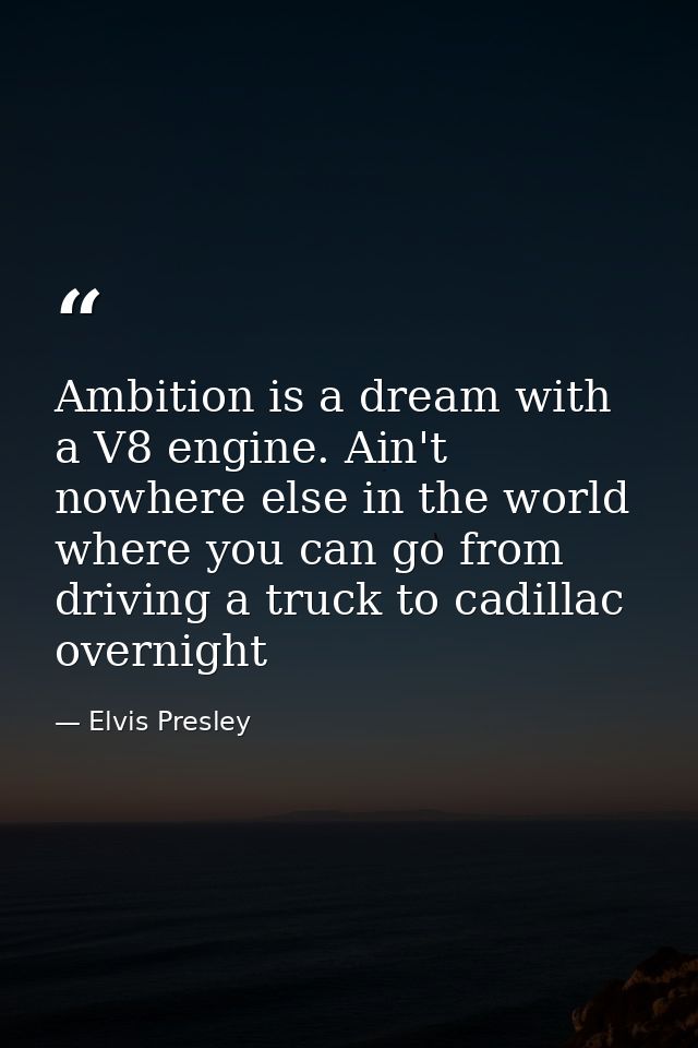 Ambition is a dream with a V8 engine. Ain't nowhere else in the world where you can go from driving a truck to cadillac  — Elvis Presley
