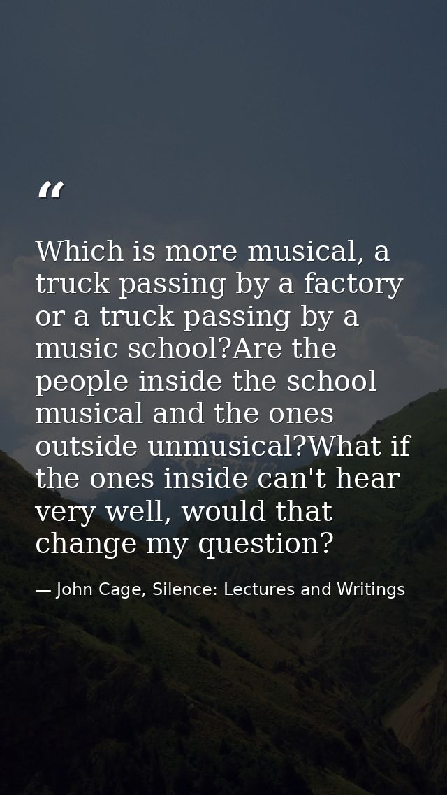 Which is more musical, a truck passing by a factory or a truck passing by a music school?Are the people inside the schoo — John Cage, Silence: Lectures and Writings