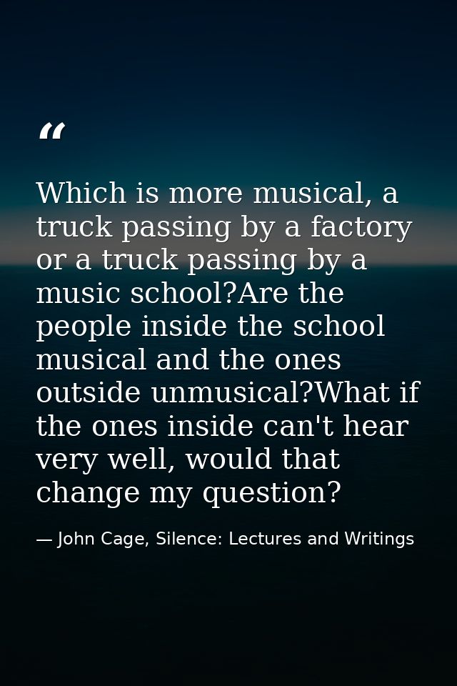 Which is more musical, a truck passing by a factory or a truck passing by a music school?Are the people inside the schoo — John Cage, Silence: Lectures and Writings