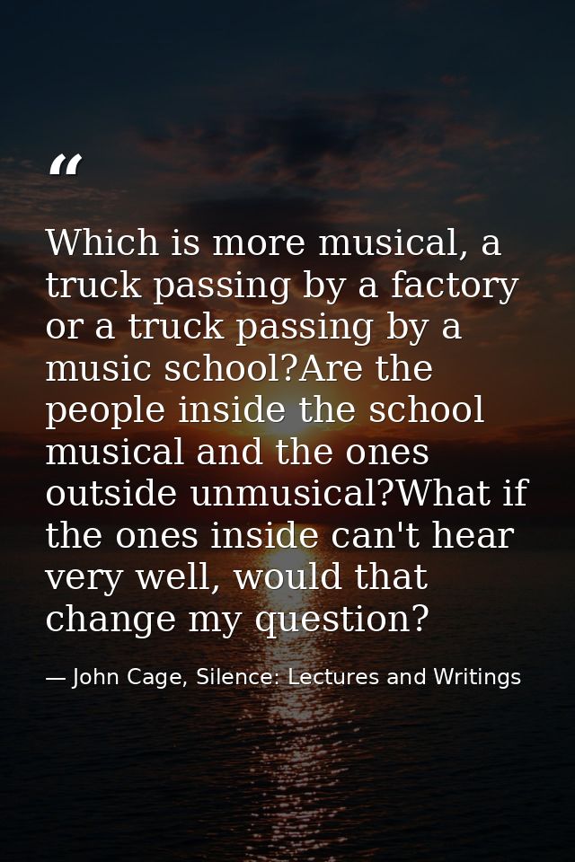 Which is more musical, a truck passing by a factory or a truck passing by a music school?Are the people inside the schoo — John Cage, Silence: Lectures and Writings