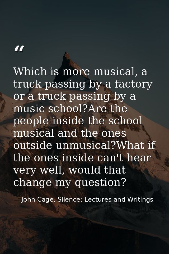 Which is more musical, a truck passing by a factory or a truck passing by a music school?Are the people inside the schoo — John Cage, Silence: Lectures and Writings