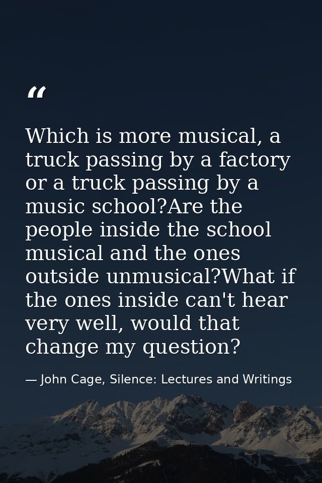 Which is more musical, a truck passing by a factory or a truck passing by a music school?Are the people inside the schoo — John Cage, Silence: Lectures and Writings