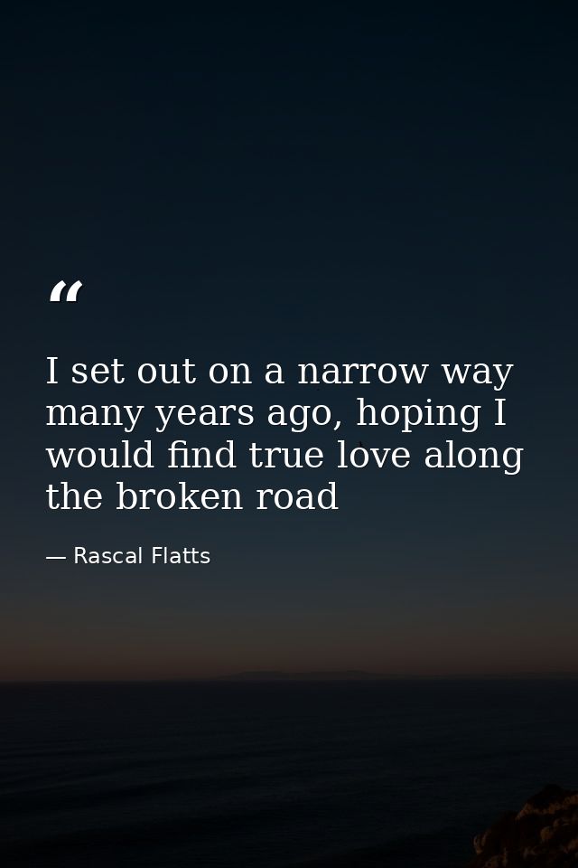 I set out on a narrow way many years ago, hoping I would find true love along the broken road — Rascal Flatts