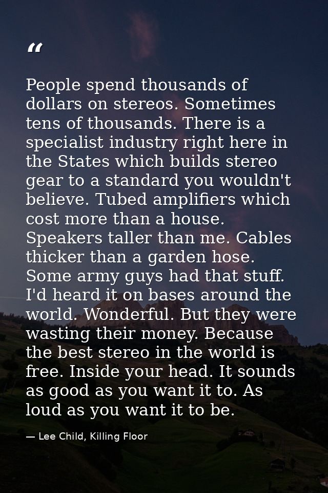 People spend thousands of dollars on stereos. Sometimes tens of thousands. There is a specialist industry right here in  — Lee Child, Killing Floor
