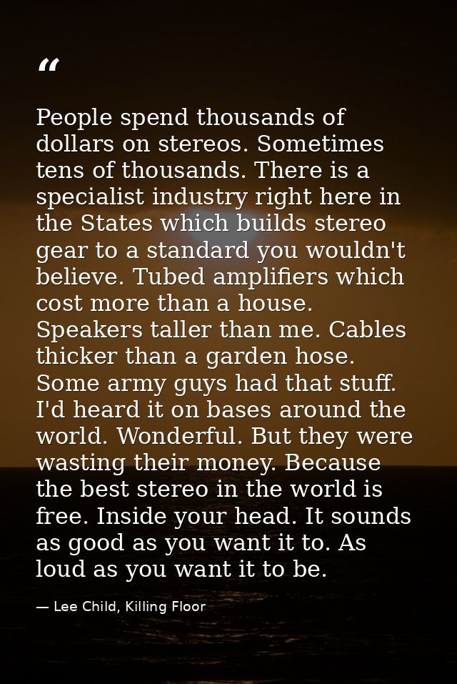 People spend thousands of dollars on stereos. Sometimes tens of thousands. There is a specialist industry right here in  — Lee Child, Killing Floor