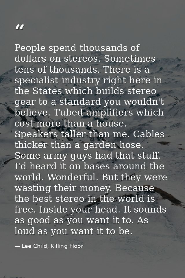People spend thousands of dollars on stereos. Sometimes tens of thousands. There is a specialist industry right here in  — Lee Child, Killing Floor
