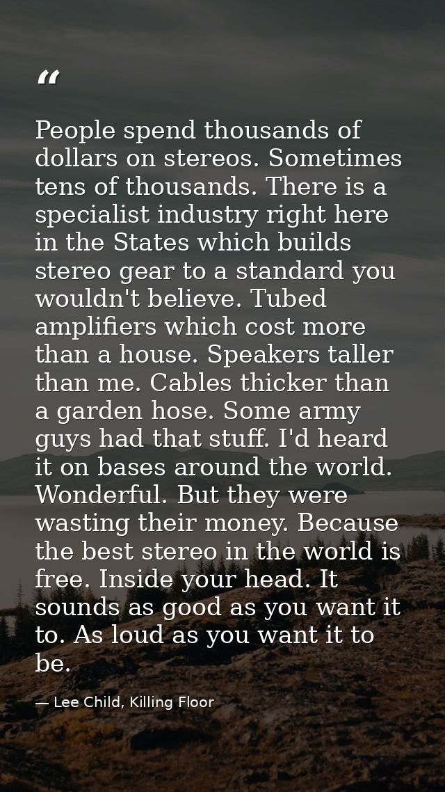 People spend thousands of dollars on stereos. Sometimes tens of thousands. There is a specialist industry right here in  — Lee Child, Killing Floor