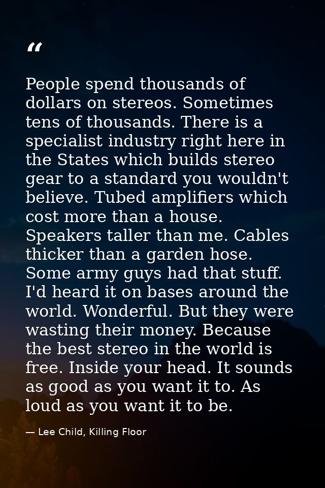 People spend thousands of dollars on stereos. Sometimes tens of thousands. There is a specialist industry right here in  — Lee Child, Killing Floor