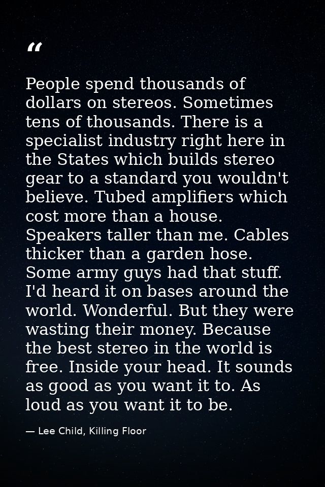 People spend thousands of dollars on stereos. Sometimes tens of thousands. There is a specialist industry right here in  — Lee Child, Killing Floor
