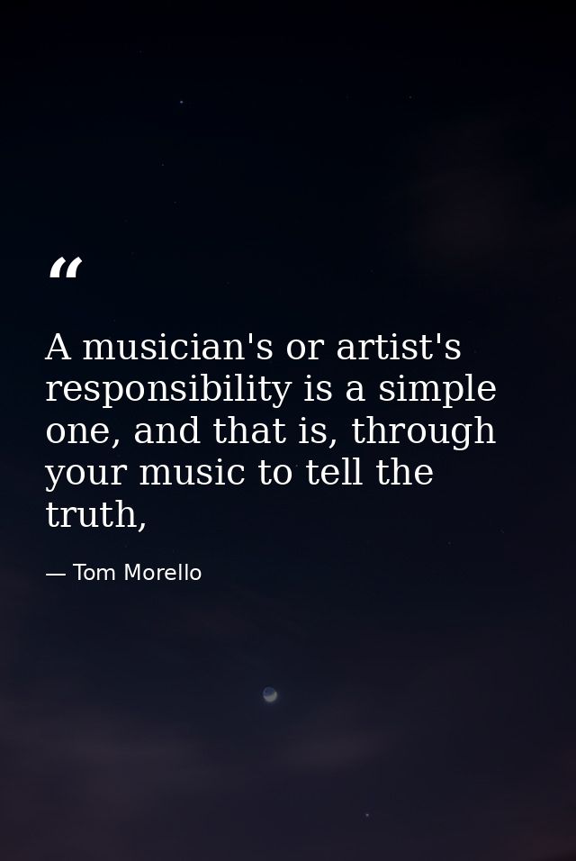 A musician's or artist's responsibility is a simple one, and that is, through your music to tell the truth, — Tom Morello