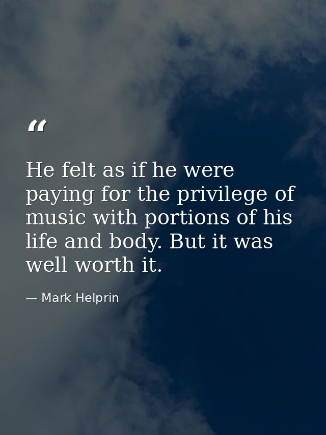 He felt as if he were paying for the privilege of music with portions of his life and body. But it was well worth it. — Mark Helprin