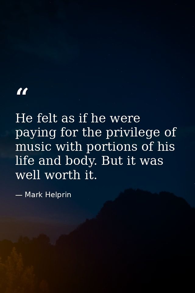 He felt as if he were paying for the privilege of music with portions of his life and body. But it was well worth it. — Mark Helprin
