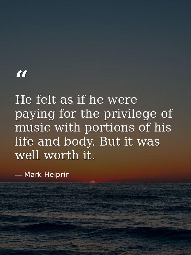 He felt as if he were paying for the privilege of music with portions of his life and body. But it was well worth it. — Mark Helprin
