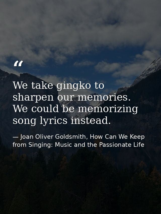 We take gingko to sharpen our memories. We could be memorizing song lyrics instead. — Joan Oliver Goldsmith, How Can We Keep from Singing: Music and the Passionate Life
