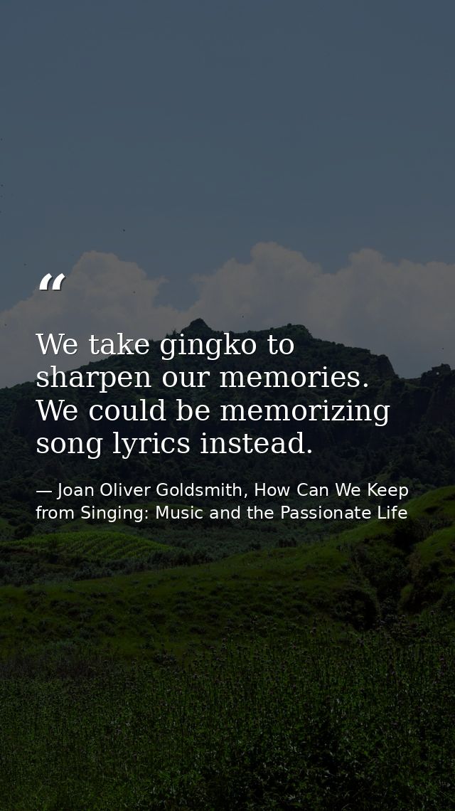 We take gingko to sharpen our memories. We could be memorizing song lyrics instead. — Joan Oliver Goldsmith, How Can We Keep from Singing: Music and the Passionate Life
