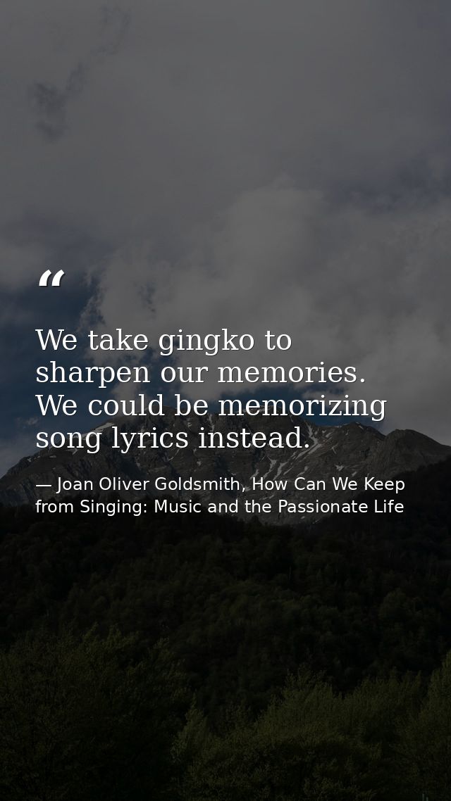 We take gingko to sharpen our memories. We could be memorizing song lyrics instead. — Joan Oliver Goldsmith, How Can We Keep from Singing: Music and the Passionate Life