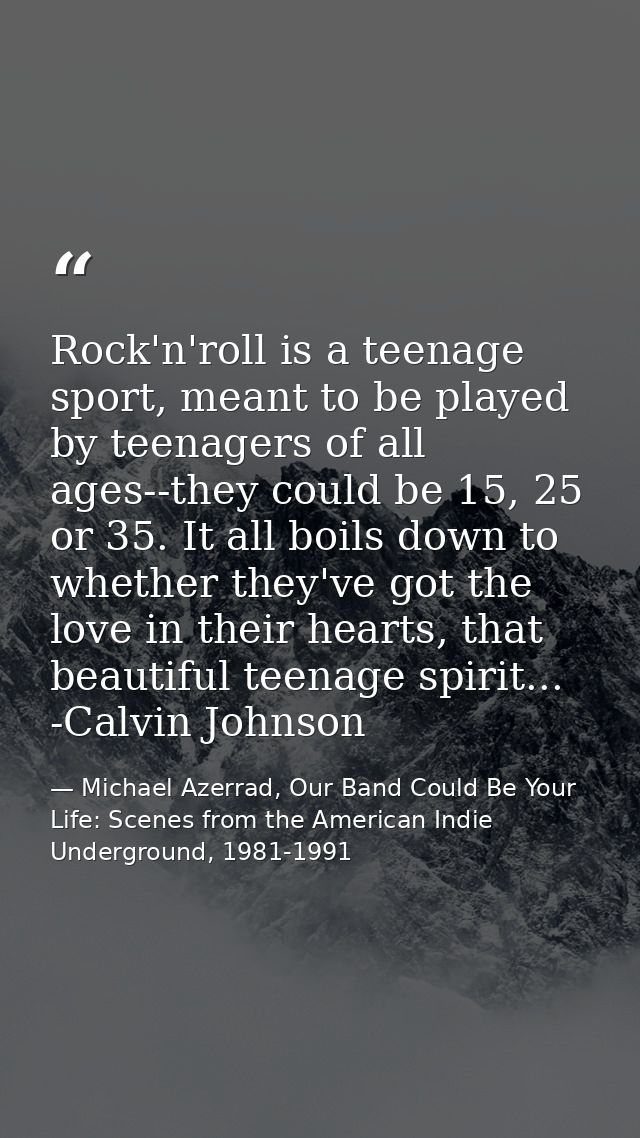 Rock'n'roll is a teenage sport, meant to be played by teenagers of all ages--they could be 15, 25 or 35. It all boils do — Michael Azerrad, Our Band Could Be Your Life: Scenes from the American Indie Underground, 1981-1991