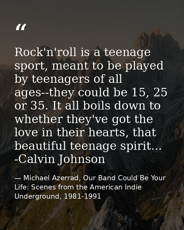 Rock'n'roll is a teenage sport, meant to be played by teenagers of all ages--they could be 15, 25 or 35. It all boils do — Michael Azerrad, Our Band Could Be Your Life: Scenes from the American Indie Underground, 1981-1991