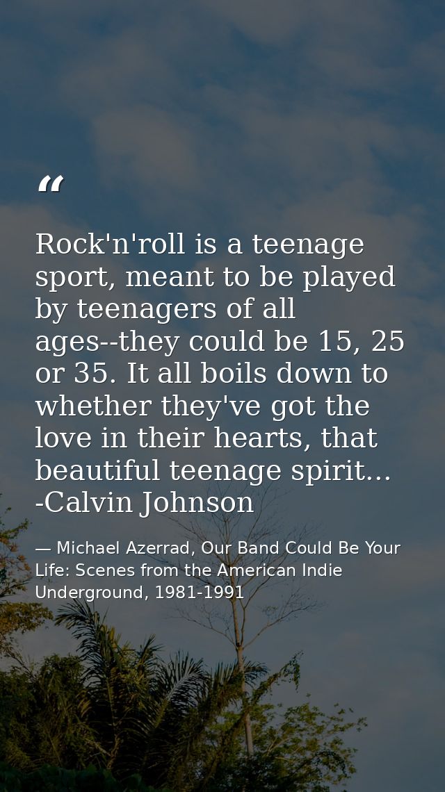 Rock'n'roll is a teenage sport, meant to be played by teenagers of all ages--they could be 15, 25 or 35. It all boils do — Michael Azerrad, Our Band Could Be Your Life: Scenes from the American Indie Underground, 1981-1991