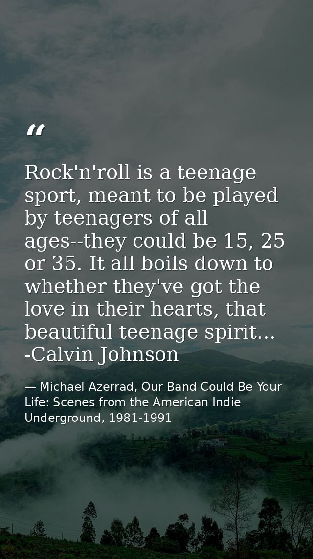 Rock'n'roll is a teenage sport, meant to be played by teenagers of all ages--they could be 15, 25 or 35. It all boils do — Michael Azerrad, Our Band Could Be Your Life: Scenes from the American Indie Underground, 1981-1991