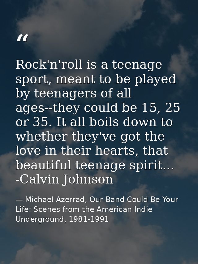 Rock'n'roll is a teenage sport, meant to be played by teenagers of all ages--they could be 15, 25 or 35. It all boils do — Michael Azerrad, Our Band Could Be Your Life: Scenes from the American Indie Underground, 1981-1991