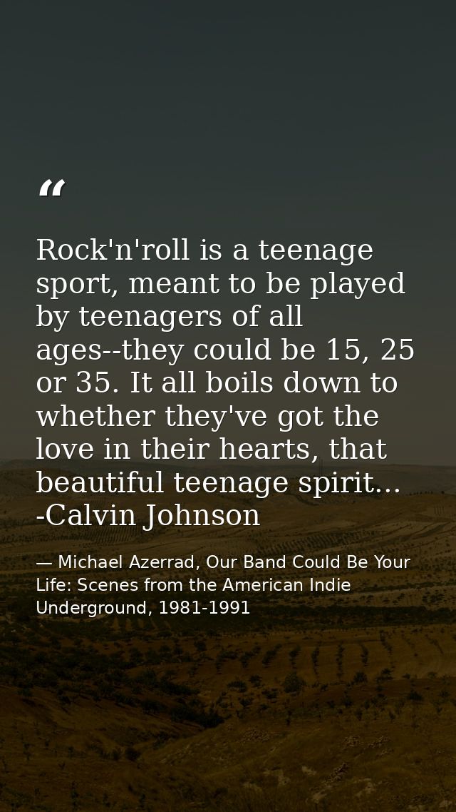 Rock'n'roll is a teenage sport, meant to be played by teenagers of all ages--they could be 15, 25 or 35. It all boils do — Michael Azerrad, Our Band Could Be Your Life: Scenes from the American Indie Underground, 1981-1991