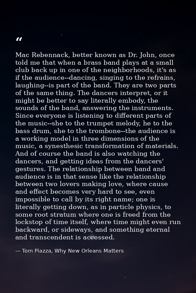 Mac Rebennack, better known as Dr. John, once told me that when a brass band plays at a small club back up in one of the — Tom Piazza, Why New Orleans Matters