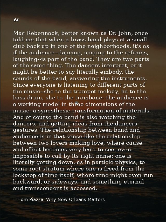 Mac Rebennack, better known as Dr. John, once told me that when a brass band plays at a small club back up in one of the — Tom Piazza, Why New Orleans Matters