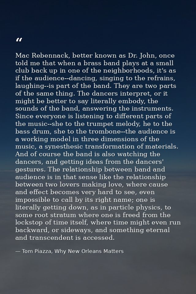 Mac Rebennack, better known as Dr. John, once told me that when a brass band plays at a small club back up in one of the — Tom Piazza, Why New Orleans Matters