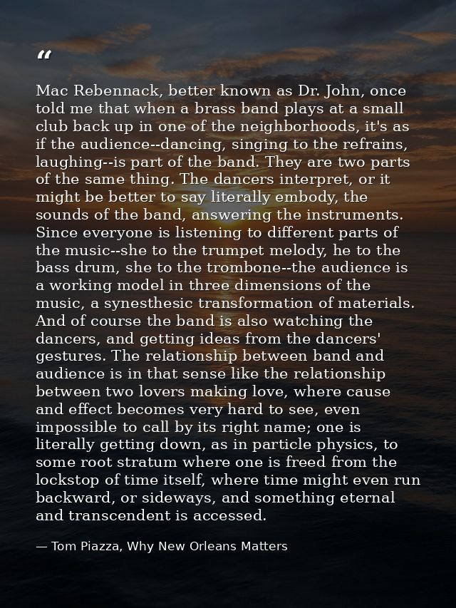 Mac Rebennack, better known as Dr. John, once told me that when a brass band plays at a small club back up in one of the — Tom Piazza, Why New Orleans Matters