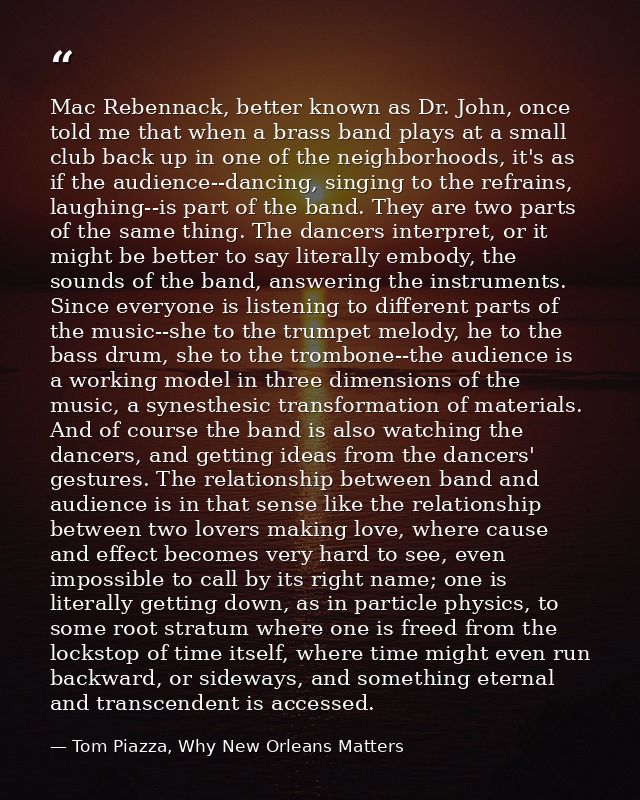 Mac Rebennack, better known as Dr. John, once told me that when a brass band plays at a small club back up in one of the — Tom Piazza, Why New Orleans Matters