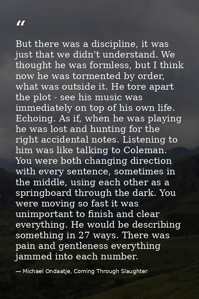But there was a discipline, it was just that we didn't understand. We thought he was formless, but I think now he was to — Michael Ondaatje, Coming Through Slaughter