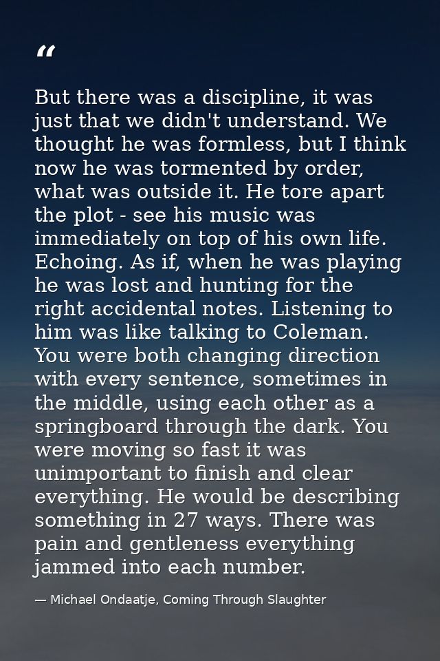 But there was a discipline, it was just that we didn't understand. We thought he was formless, but I think now he was to — Michael Ondaatje, Coming Through Slaughter