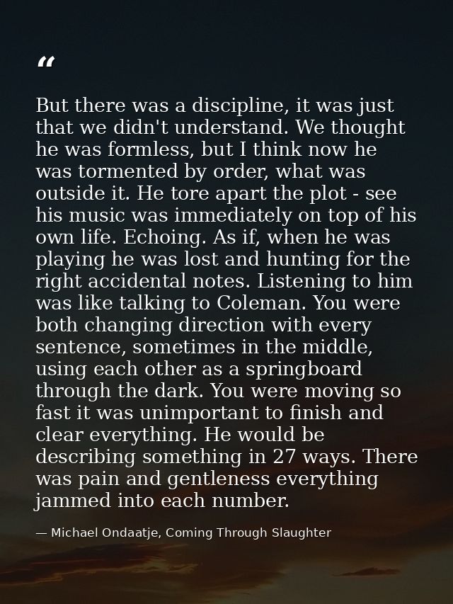 But there was a discipline, it was just that we didn't understand. We thought he was formless, but I think now he was to — Michael Ondaatje, Coming Through Slaughter