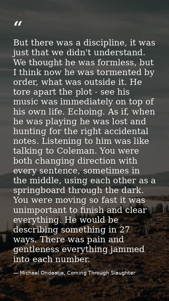 But there was a discipline, it was just that we didn't understand. We thought he was formless, but I think now he was to — Michael Ondaatje, Coming Through Slaughter