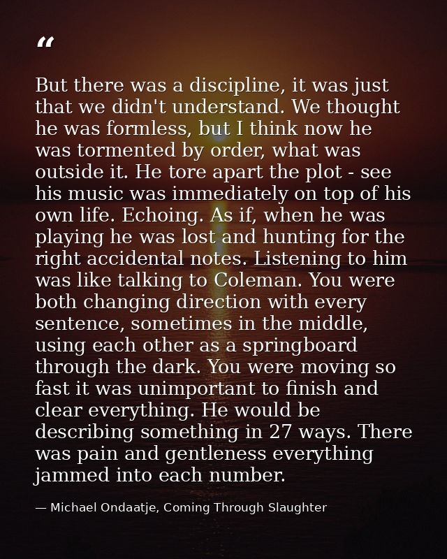 But there was a discipline, it was just that we didn't understand. We thought he was formless, but I think now he was to — Michael Ondaatje, Coming Through Slaughter