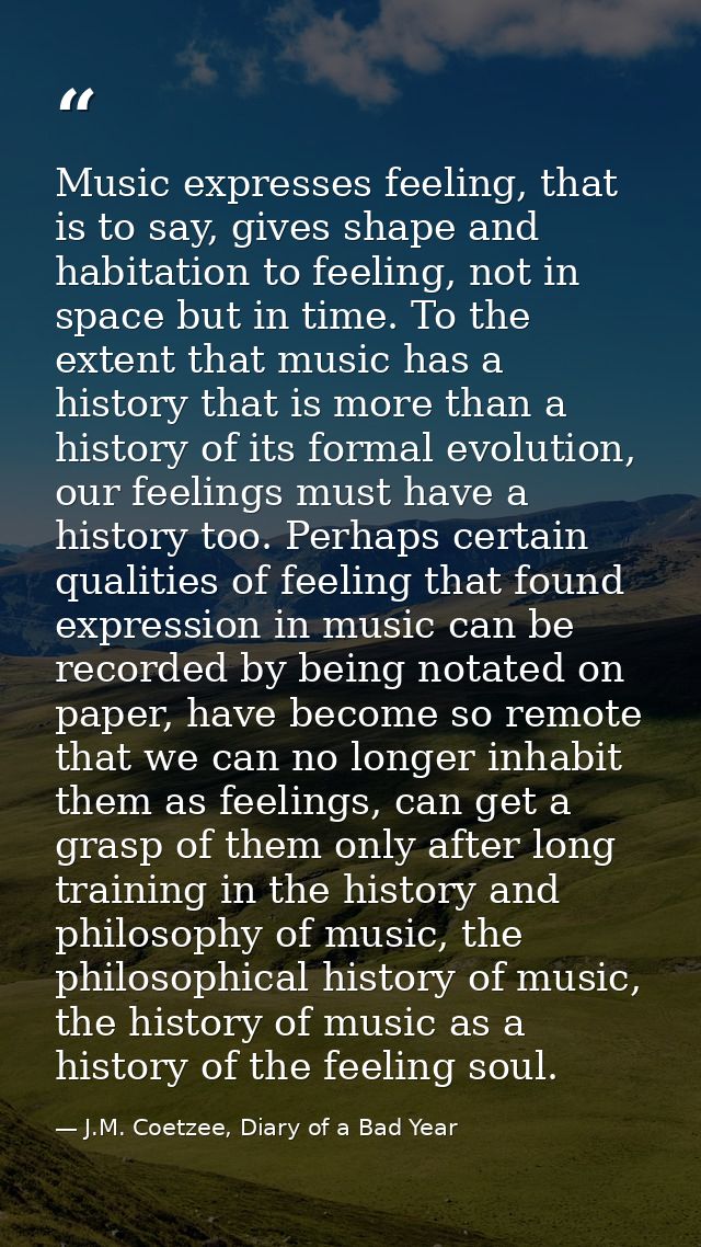 Music expresses feeling, that is to say, gives shape and habitation to feeling, not in space but in time. To the extent  — J.M. Coetzee, Diary of a Bad Year