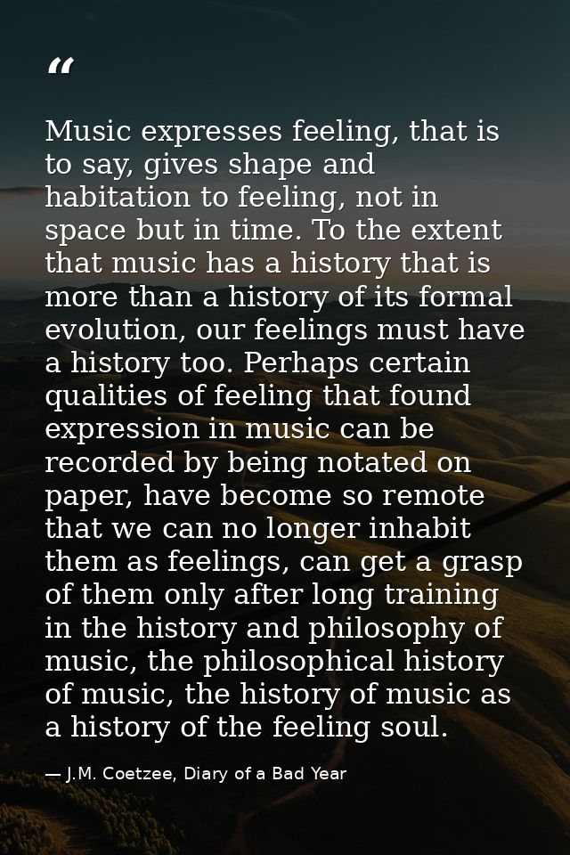 Music expresses feeling, that is to say, gives shape and habitation to feeling, not in space but in time. To the extent  — J.M. Coetzee, Diary of a Bad Year
