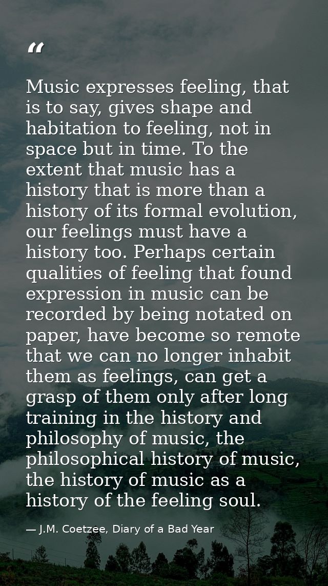 Music expresses feeling, that is to say, gives shape and habitation to feeling, not in space but in time. To the extent  — J.M. Coetzee, Diary of a Bad Year